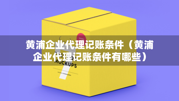 黃浦企業(yè)代理記賬條件（黃浦企業(yè)代理記賬條件有哪些）