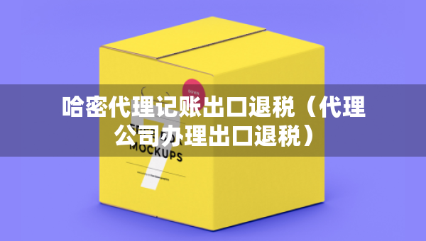 哈密代理記賬出口退稅（代理公司辦理出口退稅）