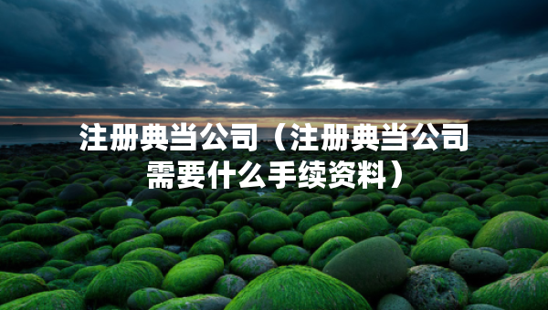 注冊(cè)典當(dāng)公司（注冊(cè)典當(dāng)公司需要什么手續(xù)資料）