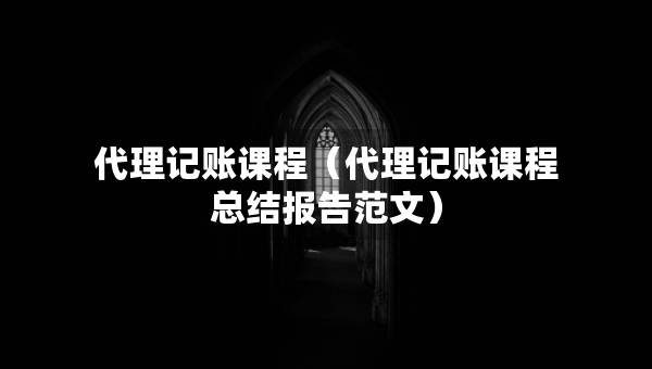 代理記賬課程（代理記賬課程總結(jié)報告范文）