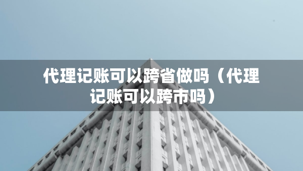 代理記賬可以跨省做嗎（代理記賬可以跨市嗎）