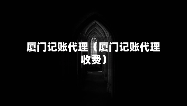 廈門記賬代理（廈門記賬代理收費(fèi)）