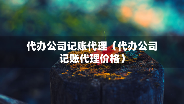 代辦公司記賬代理（代辦公司記賬代理價(jià)格）