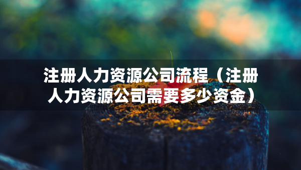 注冊(cè)人力資源公司流程（注冊(cè)人力資源公司需要多少資金）