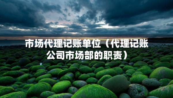 市場代理記賬單位（代理記賬公司市場部的職責(zé)）