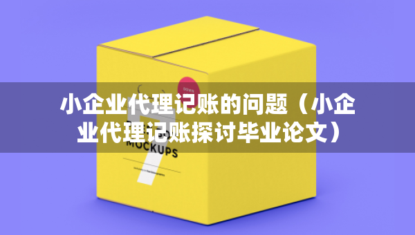 小企業(yè)代理記賬的問(wèn)題（小企業(yè)代理記賬探討畢業(yè)論文）