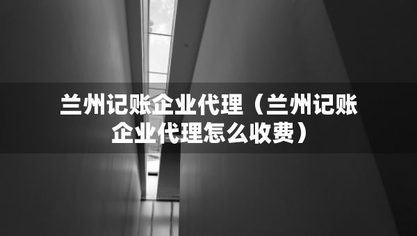 蘭州記賬企業(yè)代理（蘭州記賬企業(yè)代理怎么收費(fèi)）