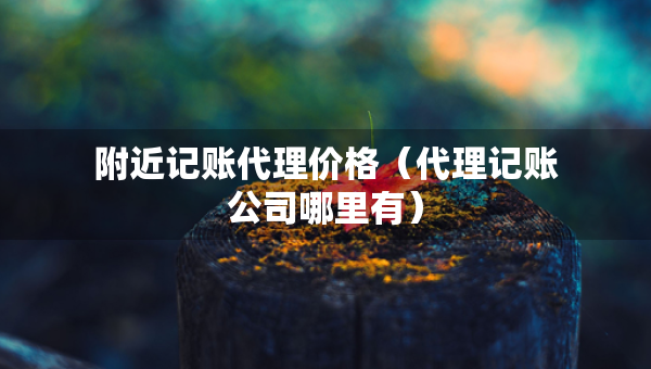 附近記賬代理價格（代理記賬公司哪里有）