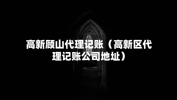 高新顧山代理記賬（高新區(qū)代理記賬公司地址）