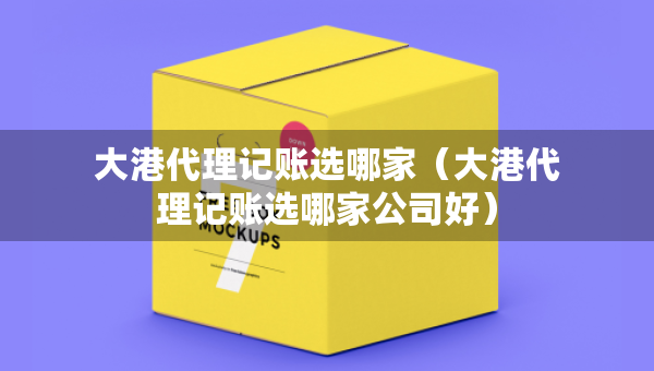 大港代理記賬選哪家（大港代理記賬選哪家公司好）