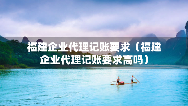 福建企業(yè)代理記賬要求（福建企業(yè)代理記賬要求高嗎）