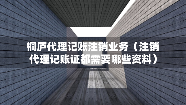 桐廬代理記賬注銷業(yè)務(wù)（注銷代理記賬證都需要哪些資料）