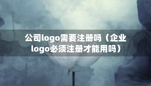 公司logo需要注冊嗎（企業(yè)logo必須注冊才能用嗎）