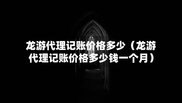 龍游代理記賬價(jià)格多少（龍游代理記賬價(jià)格多少錢一個(gè)月）