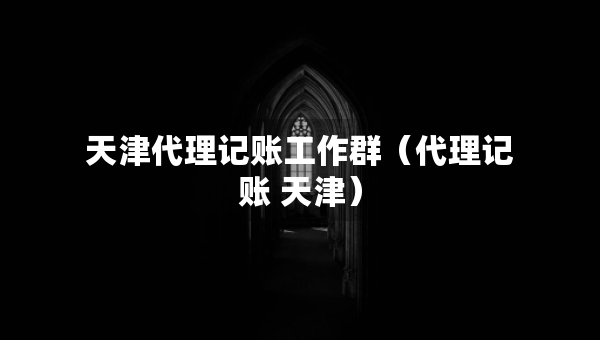 天津代理記賬工作群（代理記賬 天津）