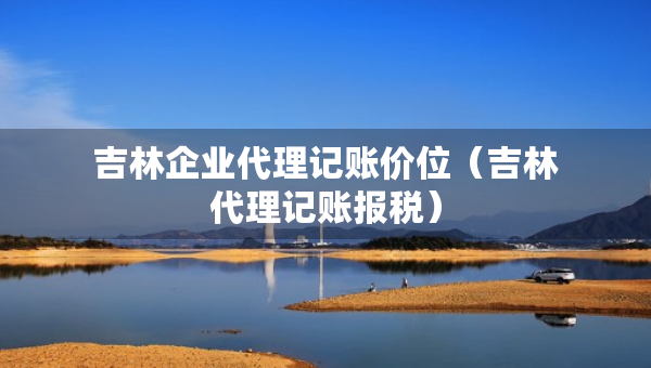 吉林企業(yè)代理記賬價(jià)位（吉林代理記賬報(bào)稅）