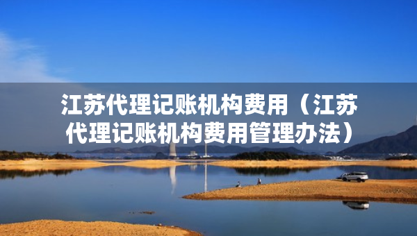 江蘇代理記賬機(jī)構(gòu)費(fèi)用（江蘇代理記賬機(jī)構(gòu)費(fèi)用管理辦法）