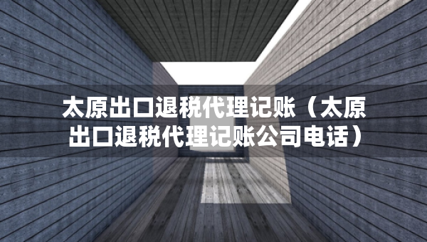 太原出口退稅代理記賬（太原出口退稅代理記賬公司電話）