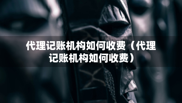 代理記賬機(jī)構(gòu)如何收費(fèi)（代理記賬機(jī)構(gòu)如何收費(fèi)）