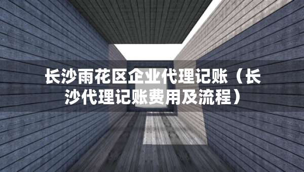 長沙雨花區(qū)企業(yè)代理記賬（長沙代理記賬費用及流程）