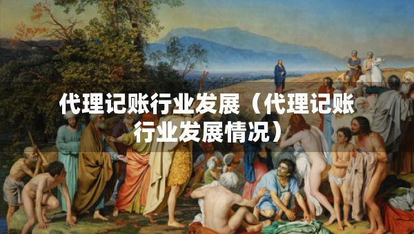 代理記賬行業(yè)發(fā)展（代理記賬行業(yè)發(fā)展情況）