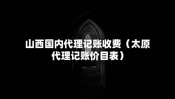 山西國(guó)內(nèi)代理記賬收費(fèi)（太原代理記賬價(jià)目表）