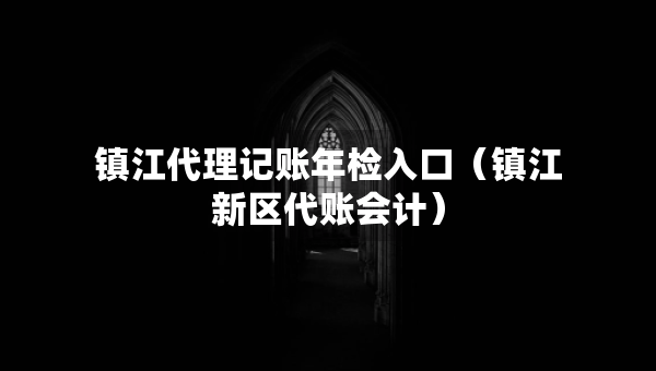 鎮(zhèn)江代理記賬年檢入口（鎮(zhèn)江新區(qū)代賬會計(jì)）