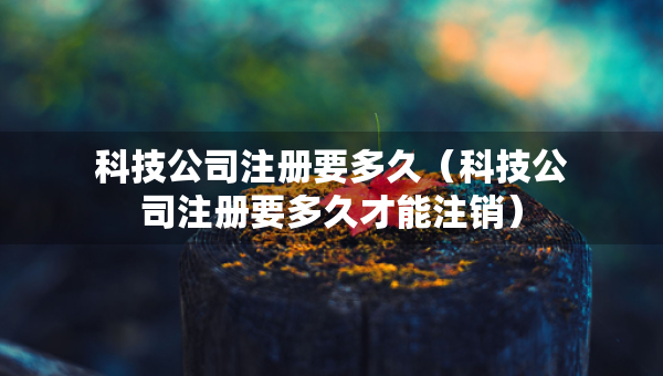 科技公司注冊(cè)要多久（科技公司注冊(cè)要多久才能注銷）