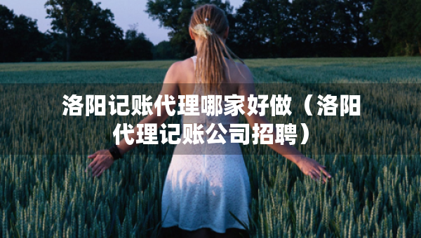 洛陽(yáng)記賬代理哪家好做（洛陽(yáng)代理記賬公司招聘）