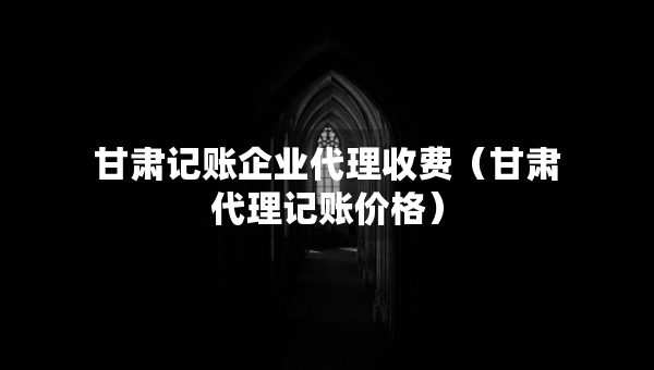 甘肅記賬企業(yè)代理收費(fèi)（甘肅代理記賬價(jià)格）