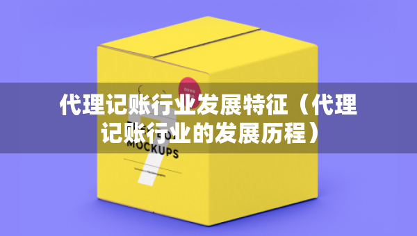 代理記賬行業(yè)發(fā)展特征（代理記賬行業(yè)的發(fā)展歷程）