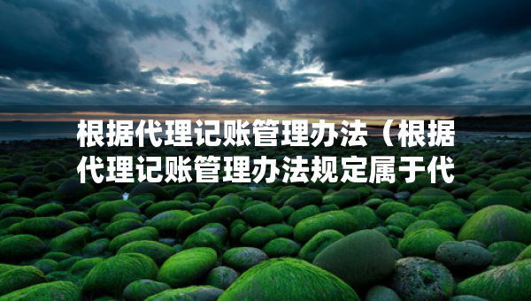 根據代理記賬管理辦法（根據代理記賬管理辦法規(guī)定屬于代理記賬機構業(yè)務范圍）