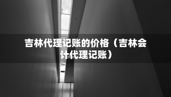 吉林代理記賬的價格（吉林會計代理記賬）