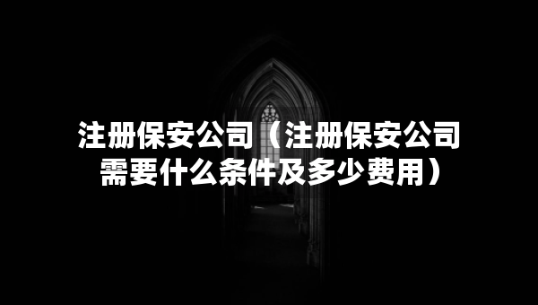 注冊(cè)保安公司（注冊(cè)保安公司需要什么條件及多少費(fèi)用）