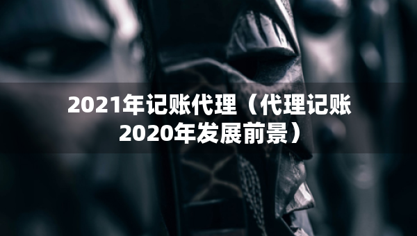 2021年記賬代理（代理記賬2020年發(fā)展前景）