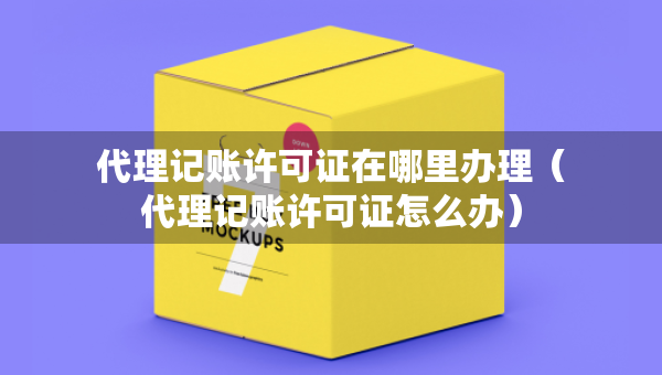 代理記賬許可證在哪里辦理（代理記賬許可證怎么辦）