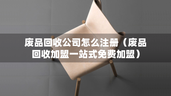 廢品回收公司怎么注冊（廢品回收加盟一站式免費加盟）
