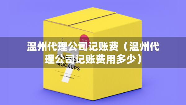 溫州代理公司記賬費（溫州代理公司記賬費用多少）