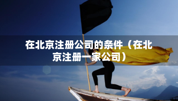 在北京注冊公司的條件（在北京注冊一家公司）