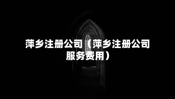 萍鄉(xiāng)注冊公司（萍鄉(xiāng)注冊公司服務(wù)費用）