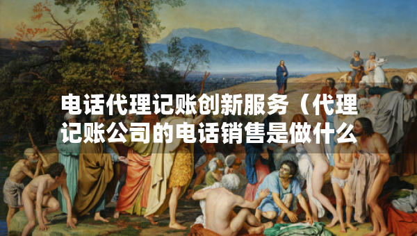 電話代理記賬創(chuàng)新服務(wù)（代理記賬公司的電話銷售是做什么的）