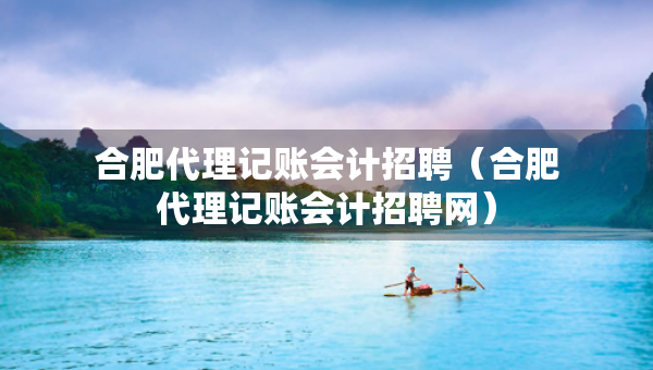 合肥代理記賬會計招聘（合肥代理記賬會計招聘網(wǎng)）