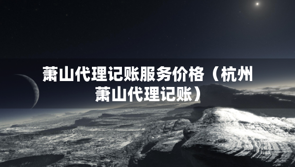 蕭山代理記賬服務(wù)價(jià)格（杭州蕭山代理記賬）