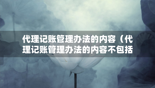 代理記賬管理辦法的內(nèi)容（代理記賬管理辦法的內(nèi)容不包括）