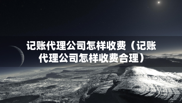 記賬代理公司怎樣收費(fèi)（記賬代理公司怎樣收費(fèi)合理）