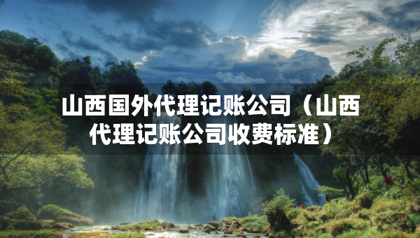 山西國(guó)外代理記賬公司（山西代理記賬公司收費(fèi)標(biāo)準(zhǔn)）