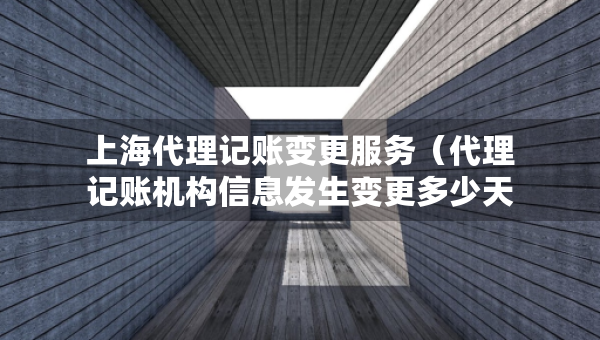 上海代理記賬變更服務(wù)（代理記賬機(jī)構(gòu)信息發(fā)生變更多少天）