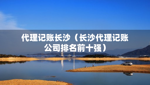 代理記賬長(zhǎng)沙（長(zhǎng)沙代理記賬公司排名前十強(qiáng)）