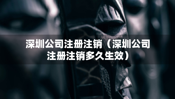 深圳公司注冊注銷（深圳公司注冊注銷多久生效）