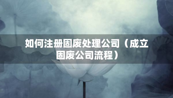 如何注冊固廢處理公司（成立固廢公司流程）